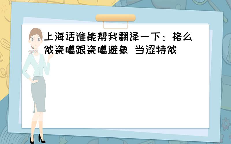 上海话谁能帮我翻译一下：格么侬瓷噶跟瓷噶避象 当涩特侬