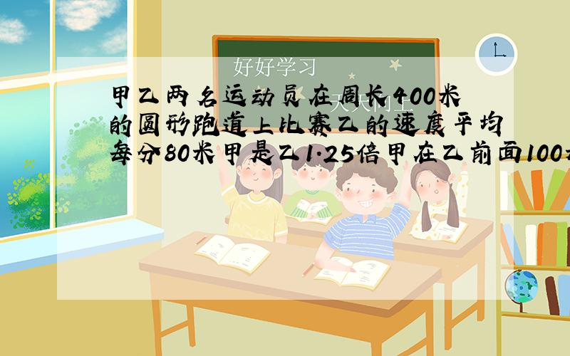 甲乙两名运动员在周长400米的圆形跑道上比赛乙的速度平均每分80米甲是乙1.25倍甲在乙前面100米甲2次追上乙