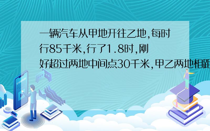 一辆汽车从甲地开往乙地,每时行85千米,行了1.8时,刚好超过两地中间点30千米,甲乙两地相距多少千米?说得清楚加分