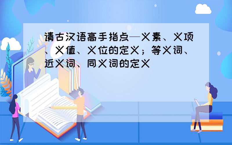 请古汉语高手指点—义素、义项、义值、义位的定义；等义词、近义词、同义词的定义