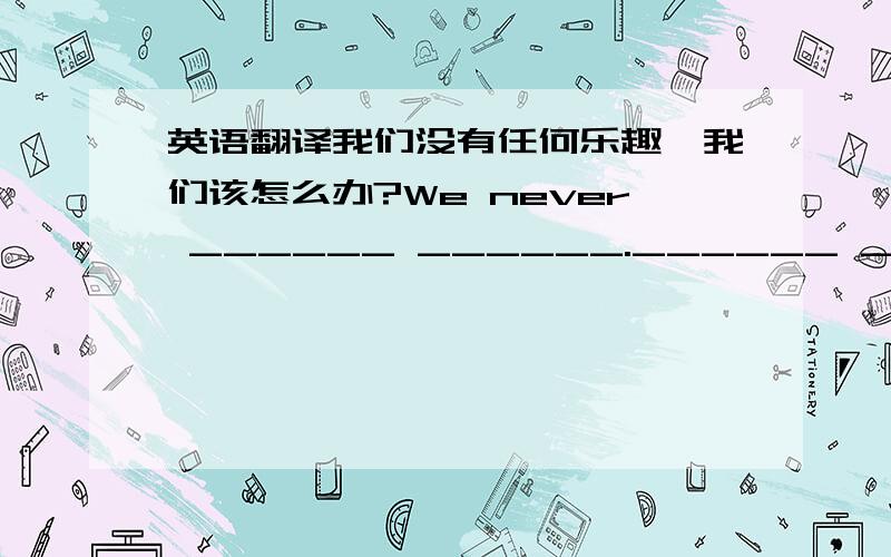 英语翻译我们没有任何乐趣,我们该怎么办?We never ______ ______.______ ______we__