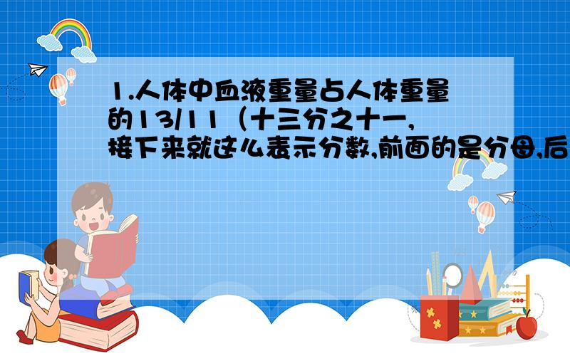 1.人体中血液重量占人体重量的13/11（十三分之十一,接下来就这么表示分数,前面的是分母,后面的是分子）.小丽的体重是