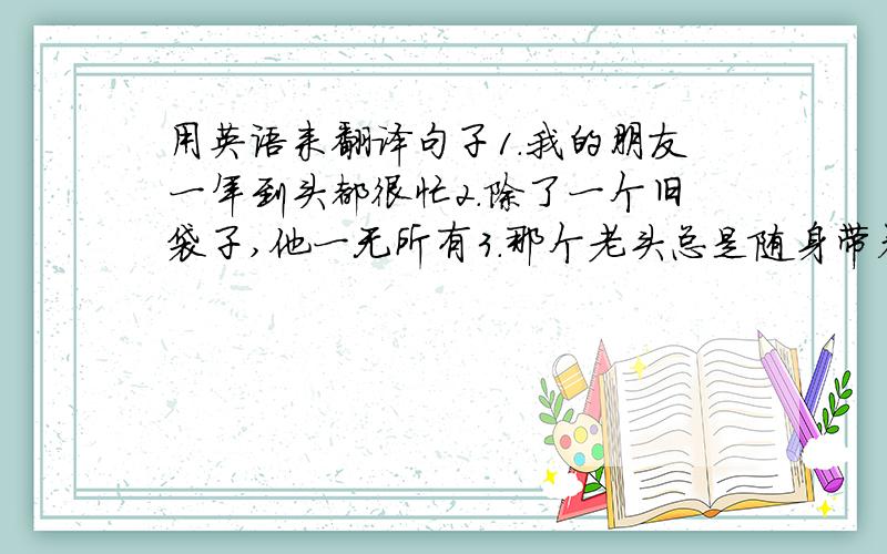 用英语来翻译句子1.我的朋友一年到头都很忙2.除了一个旧袋子,他一无所有3.那个老头总是随身带着一把雨伞是个翻译填空啦1