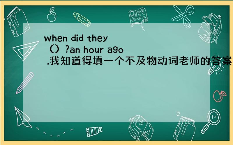 when did they （）?an hour ago .我知道得填一个不及物动词老师的答案是arrive.可是我觉得