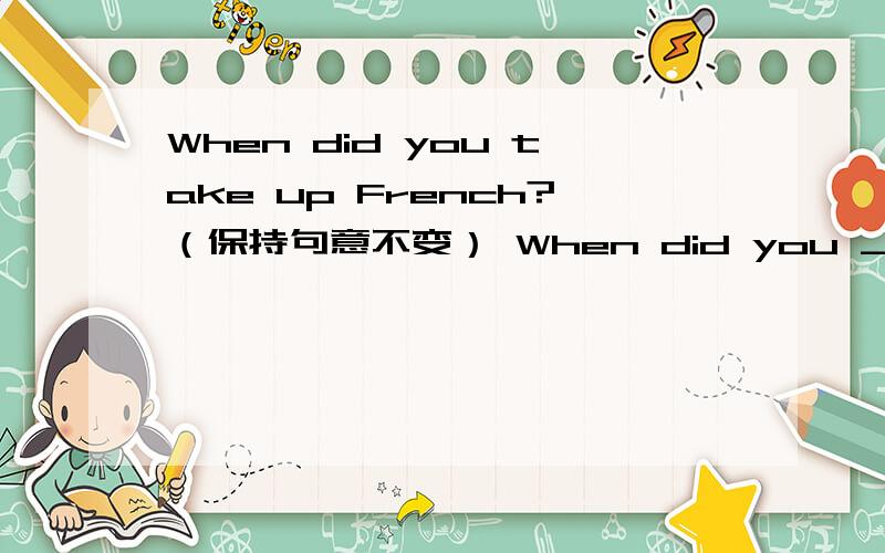 When did you take up French?（保持句意不变） When did you _____ ____