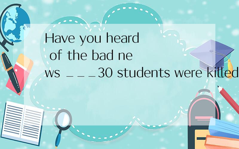 Have you heard of the bad news ___30 students were killed in