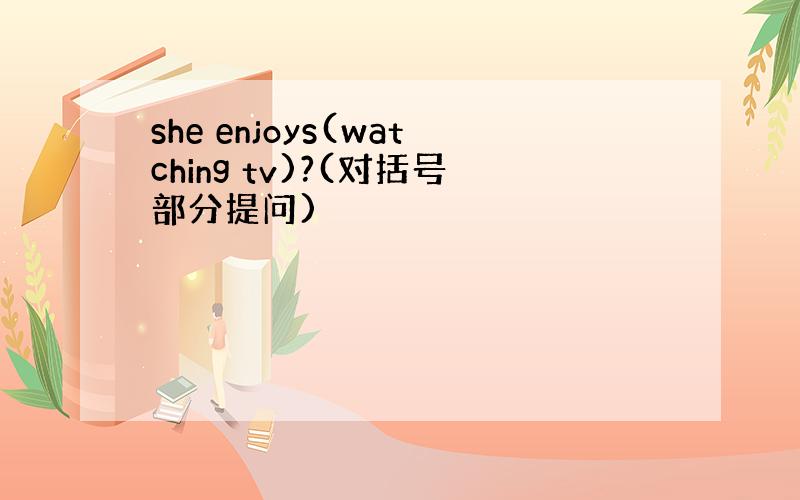 she enjoys(watching tv)?(对括号部分提问)