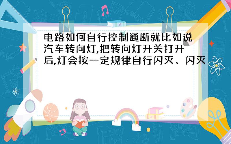 电路如何自行控制通断就比如说汽车转向灯,把转向灯开关打开后,灯会按一定规律自行闪灭、闪灭