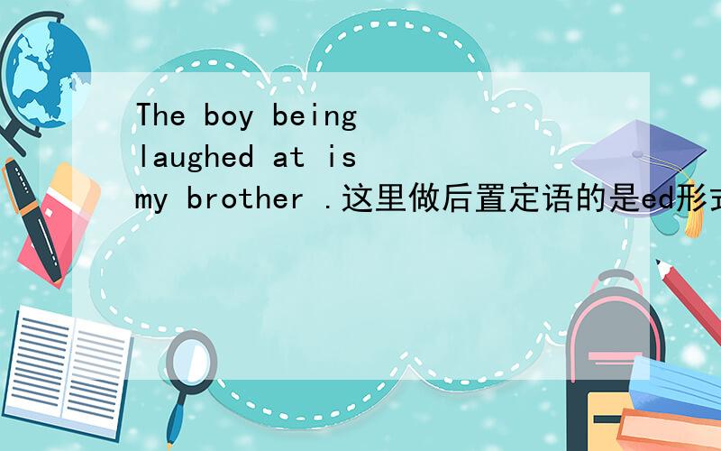 The boy being laughed at is my brother .这里做后置定语的是ed形式还是ing形式