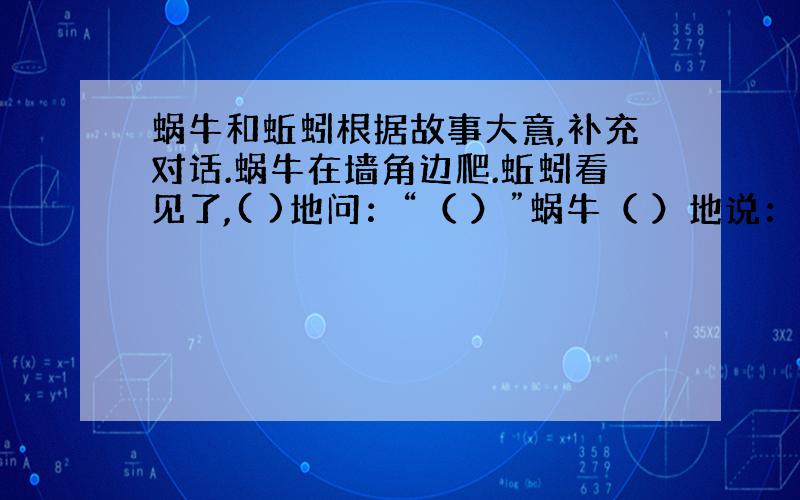 蜗牛和蚯蚓根据故事大意,补充对话.蜗牛在墙角边爬.蚯蚓看见了,( )地问：“（ ）”蜗牛（ ）地说：“（ ）”蚯蚓忍不住