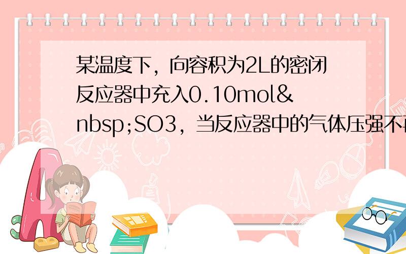 某温度下，向容积为2L的密闭反应器中充入0.10mol SO3，当反应器中的气体压强不再变化时测得SO3的转化