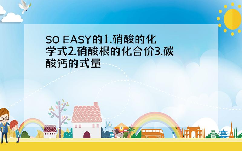 SO EASY的1.硝酸的化学式2.硝酸根的化合价3.碳酸钙的式量