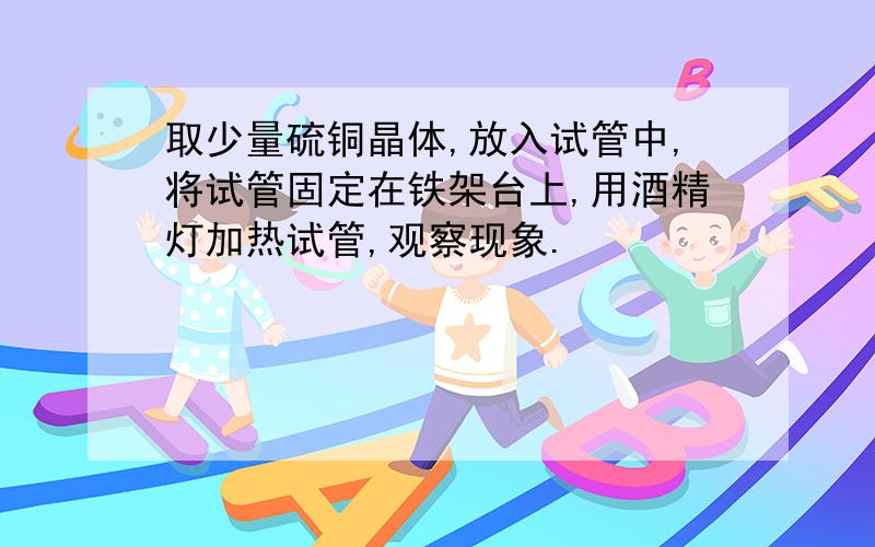 取少量硫铜晶体,放入试管中,将试管固定在铁架台上,用酒精灯加热试管,观察现象.