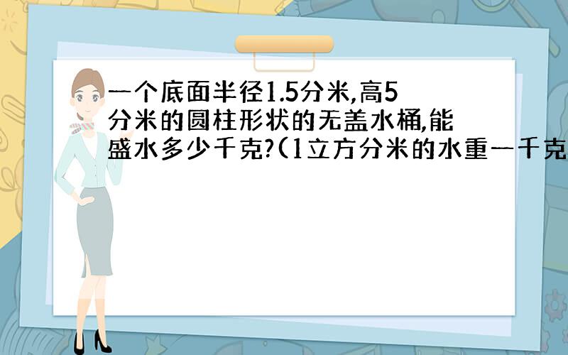 一个底面半径1.5分米,高5分米的圆柱形状的无盖水桶,能盛水多少千克?(1立方分米的水重一千克