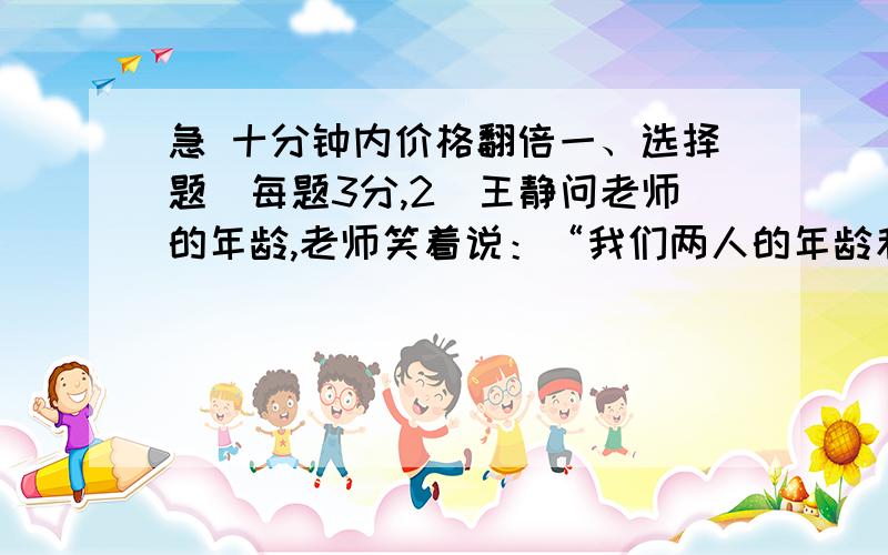 急 十分钟内价格翻倍一、选择题（每题3分,2．王静问老师的年龄,老师笑着说：“我们两人的年龄和为51,我的年龄是你的年龄