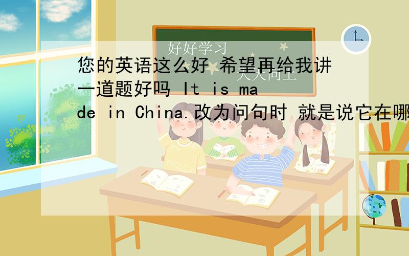 您的英语这么好 希望再给我讲一道题好吗 It is made in China.改为问句时 就是说它在哪里制造 后面加i