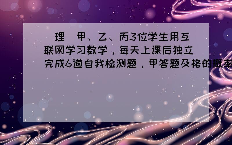 （理）甲、乙、丙3位学生用互联网学习数学，每天上课后独立完成6道自我检测题，甲答题及格的概率为810，乙答题及格的概率为