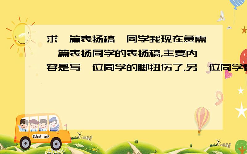 求一篇表扬稿,同学我现在急需一篇表扬同学的表扬稿，主要内容是写一位同学的脚扭伤了，另一位同学看见了马上带她去了医务室。再