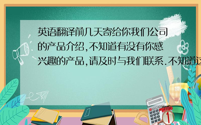 英语翻译前几天寄给你我们公司的产品介绍,不知道有没有你感兴趣的产品,请及时与我们联系.不知道这一次的广交会你回来参加吗?