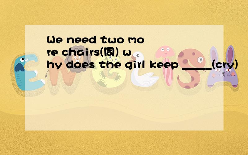 We need two more chairs(同) why does the girl keep _____(cry)