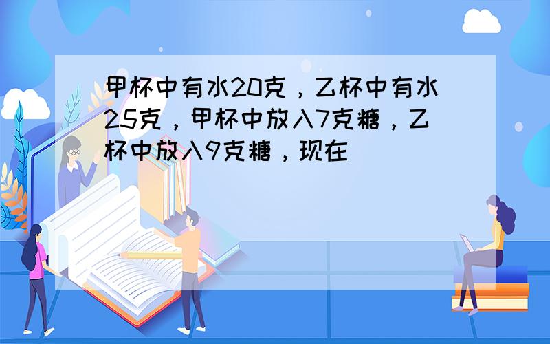 甲杯中有水20克，乙杯中有水25克，甲杯中放入7克糖，乙杯中放入9克糖，现在（　　）