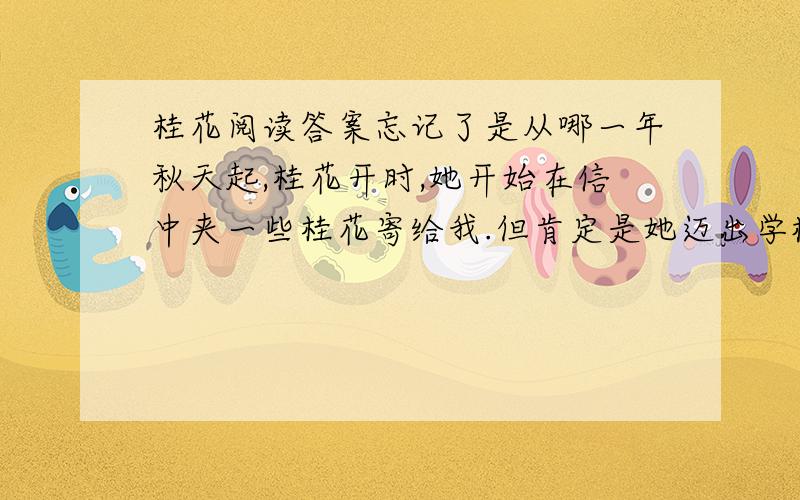 桂花阅读答案忘记了是从哪一年秋天起,桂花开时,她开始在信中夹一些桂花寄给我.但肯定是她迈出学校大门走上工作岗位以后.桂花