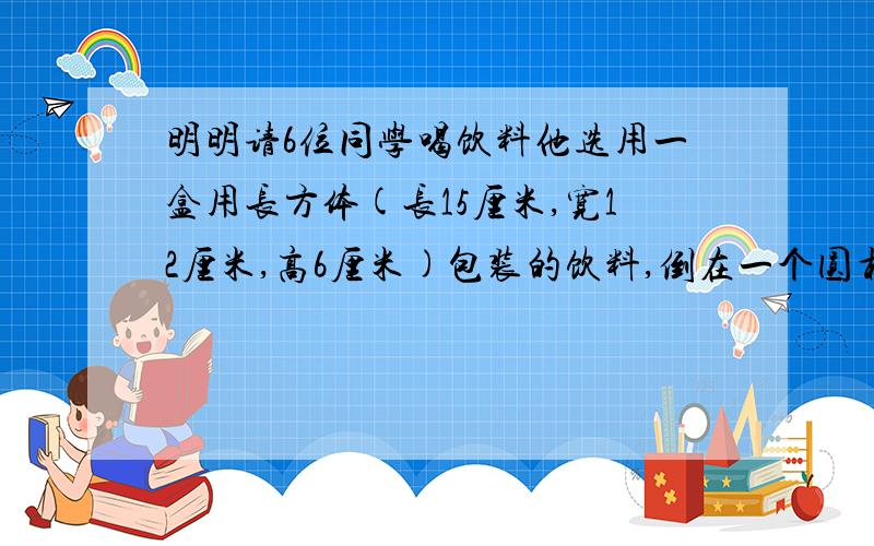 明明请6位同学喝饮料他选用一盒用长方体(长15厘米,宽12厘米,高6厘米)包装的饮料,倒在一个圆柱体【底面积