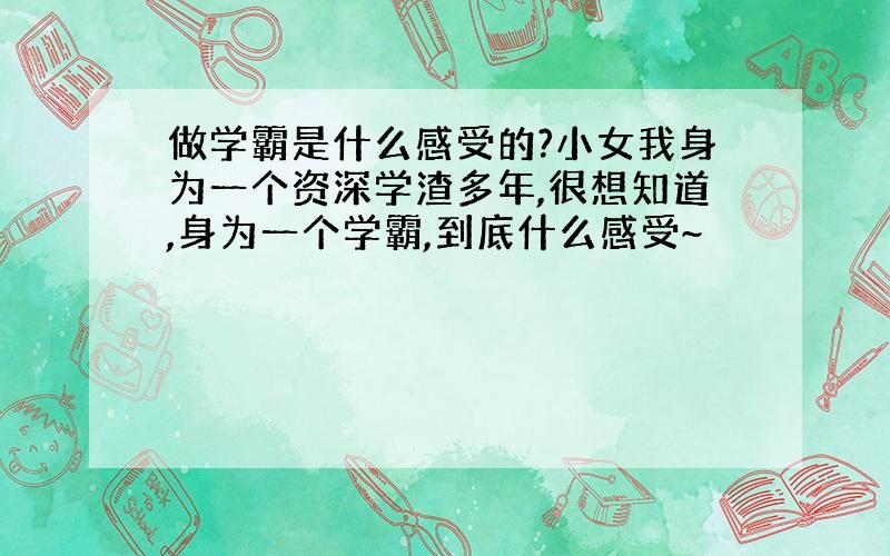 做学霸是什么感受的?小女我身为一个资深学渣多年,很想知道,身为一个学霸,到底什么感受~