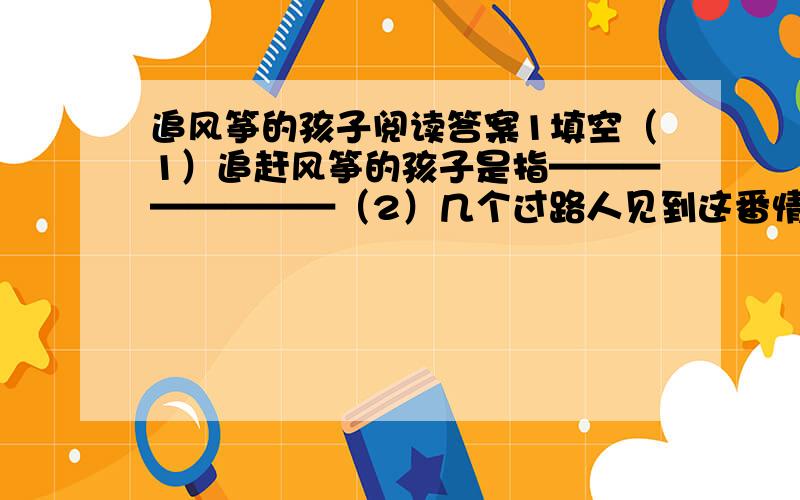 追风筝的孩子阅读答案1填空（1）追赶风筝的孩子是指————————（2）几个过路人见到这番情景这句话中这番情景是指———