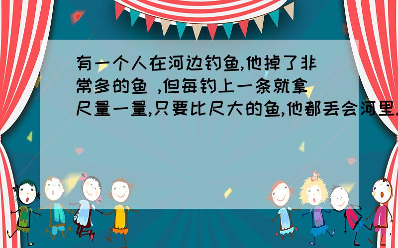 有一个人在河边钓鱼,他掉了非常多的鱼 ,但每钓上一条就拿尺量一量,只要比尺大的鱼,他都丢会河里.其他的钓客不解地问：“别