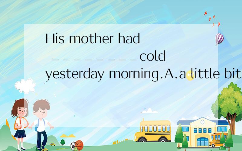 His mother had ________cold yesterday morning.A.a little bit