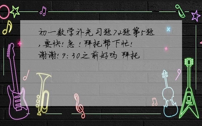 初一数学补充习题72题第5题,要快!急 !拜托帮下忙! 谢谢!9：30之前好吗 拜托