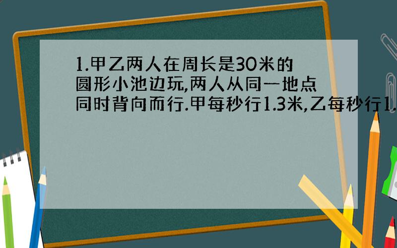 1.甲乙两人在周长是30米的圆形小池边玩,两人从同一地点同时背向而行.甲每秒行1.3米,乙每秒行1.2米.问他们第10次