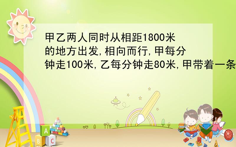 甲乙两人同时从相距1800米的地方出发,相向而行,甲每分钟走100米,乙每分钟走80米,甲带着一条狗,狗买分钟跑200米