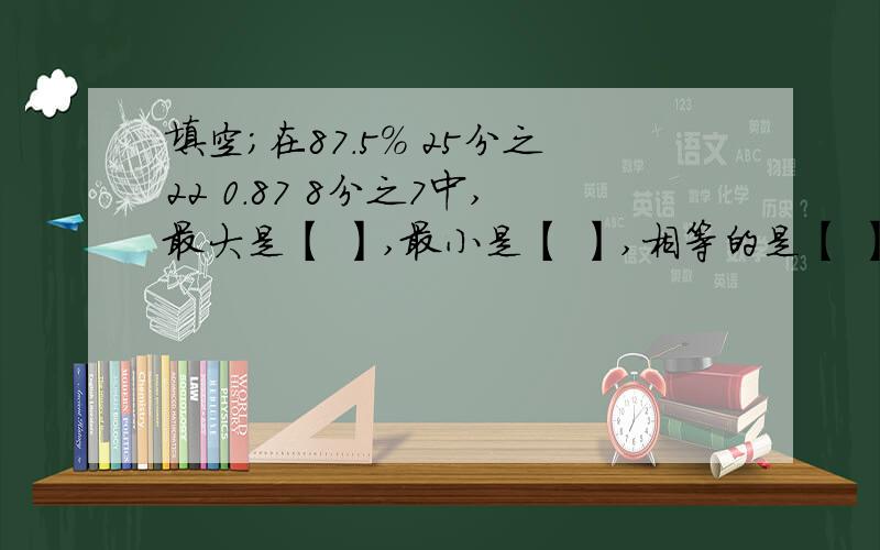 填空；在87.5% 25分之22 0.87 8分之7中,最大是【 】,最小是【 】,相等的是【 】和【 】.