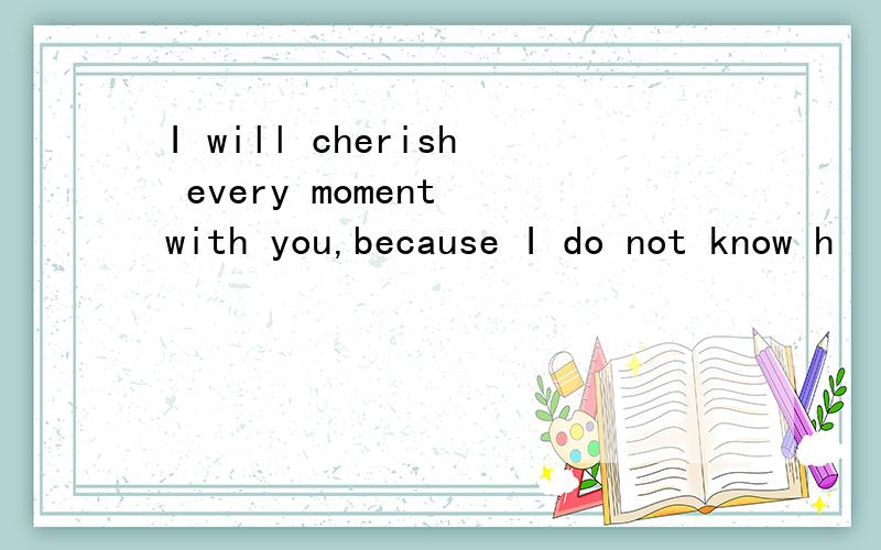 I will cherish every moment with you,because I do not know h