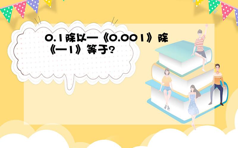 0.1除以—《0.001》除《—1》等于?