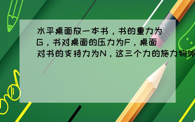 水平桌面放一本书，书的重力为G，书对桌面的压力为F，桌面对书的支持力为N，这三个力的施力物体分别是______、____