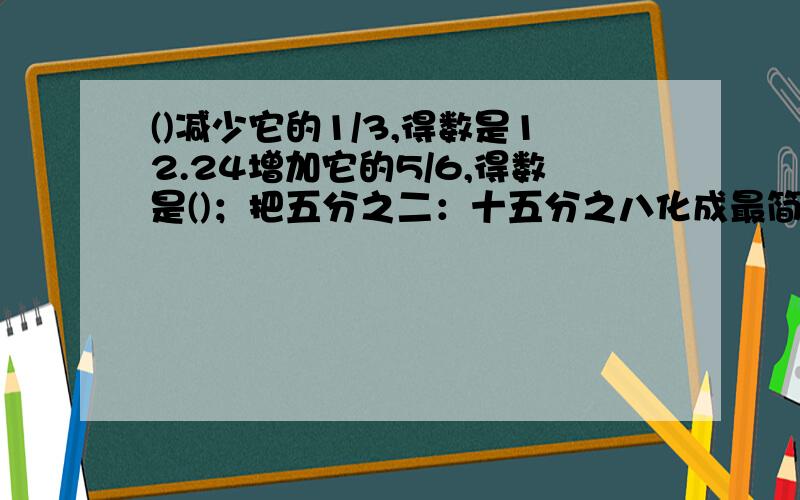 ()减少它的1/3,得数是12.24增加它的5/6,得数是()；把五分之二：十五分之八化成最简单的整数比是（）,比值是.