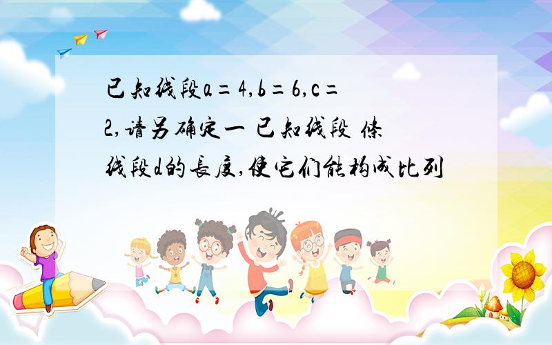 已知线段a=4,b=6,c=2,请另确定一 已知线段 条线段d的长度,使它们能构成比列