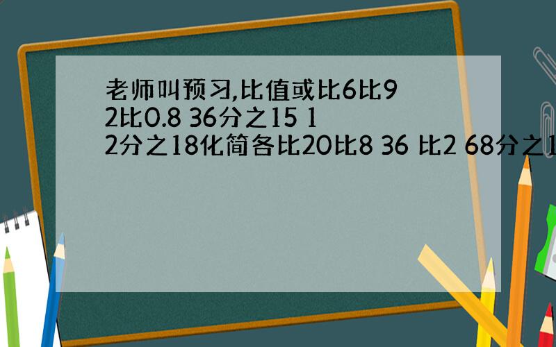 老师叫预习,比值或比6比9 2比0.8 36分之15 12分之18化简各比20比8 36 比2 68分之102 3分之1