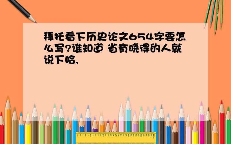 拜托看下历史论文654字要怎么写?谁知道 省有晓得的人就说下哈,