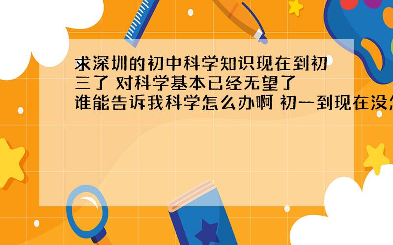 求深圳的初中科学知识现在到初三了 对科学基本已经无望了 谁能告诉我科学怎么办啊 初一到现在没怎么学过科学.