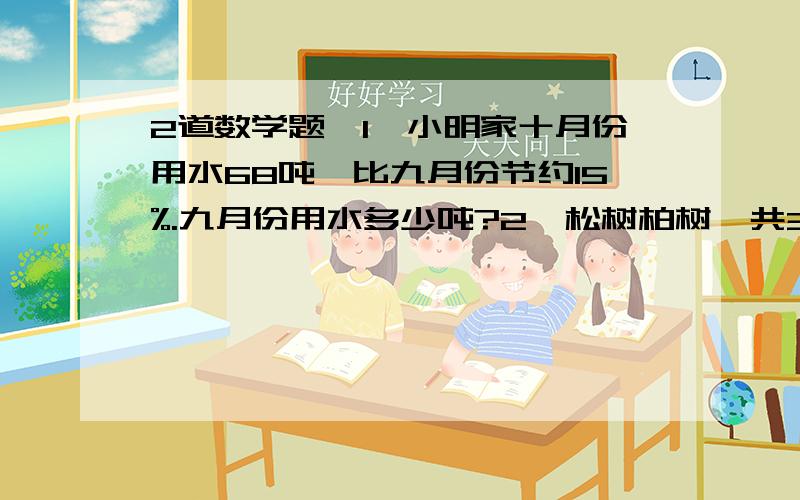 2道数学题,1,小明家十月份用水68吨,比九月份节约15%.九月份用水多少吨?2,松树柏树一共36棵,松鼠是柏树的80%