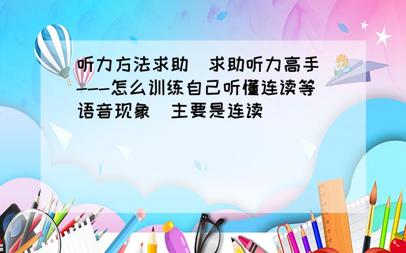 听力方法求助(求助听力高手)---怎么训练自己听懂连读等语音现象（主要是连读）