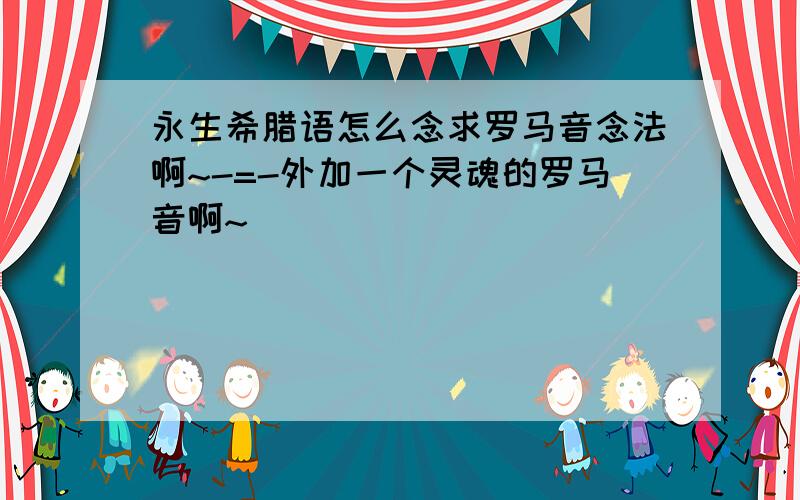 永生希腊语怎么念求罗马音念法啊~-=-外加一个灵魂的罗马音啊~