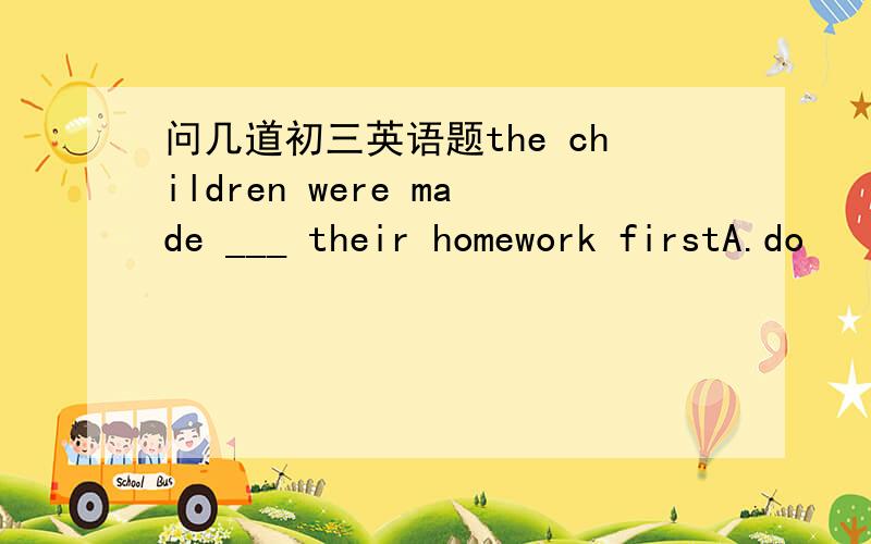 问几道初三英语题the children were made ___ their homework firstA.do