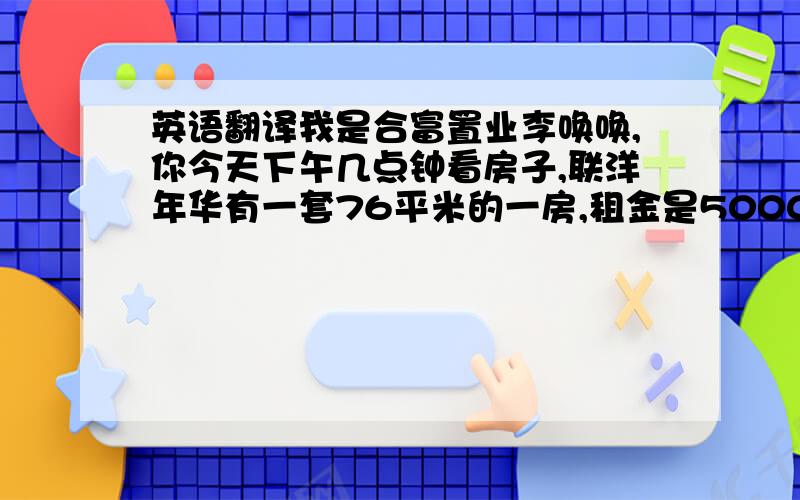 英语翻译我是合富置业李唤唤,你今天下午几点钟看房子,联洋年华有一套76平米的一房,租金是5000元,还有一套是16楼的租