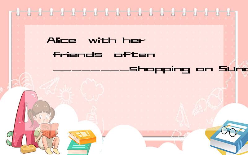 Alice,with her friends,often ________shopping on Sunday.