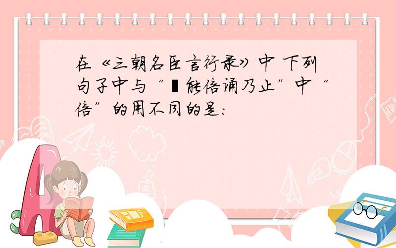 在《三朝名臣言行录》中 下列句子中与“迨能倍诵乃止”中“倍”的用不同的是：